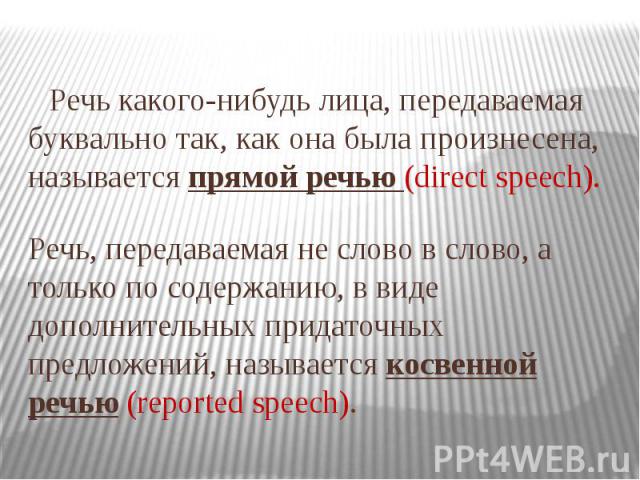 Речь какого-нибудь лица, передаваемая буквально так, как она была произнесена, называется прямой речью (direct speech). Речь, передаваемая не слово в слово, а только по содержанию, в виде дополнительных придаточных предложений, называется косвенной …