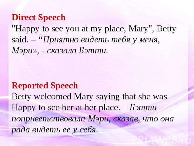 Direct Speech "Happy to see you at my place, Mary", Betty said. – “Приятно видеть тебя у меня, Мэри», - сказала Бэтти. Reported Speech Betty welcomed Mary saying that she was Happy to see her at her place. – Бэтти поприветствовала Мэри, ск…