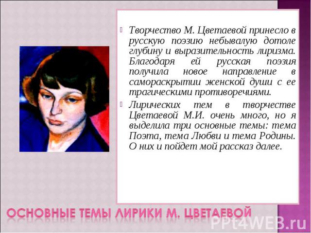 Творчество М. Цветаевой принесло в русскую поэзию небывалую дотоле глубину и выразительность лиризма. Благодаря ей русская поэзия получила новое направление в самораскрытии женской души с ее трагическими противоречиями. Лирических тем в творчестве Ц…