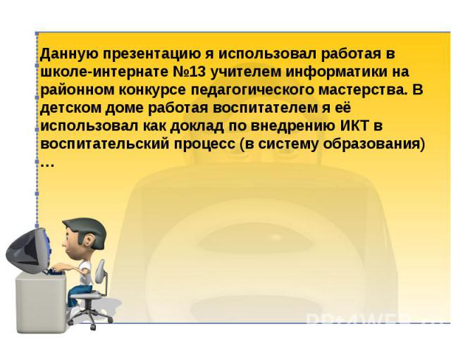 Данную презентацию я использовал работая в школе-интернате №13 учителем информатики на районном конкурсе педагогического мастерства. В детском доме работая воспитателем я её использовал как доклад по внедрению ИКТ в воспитательский процесс (в систем…