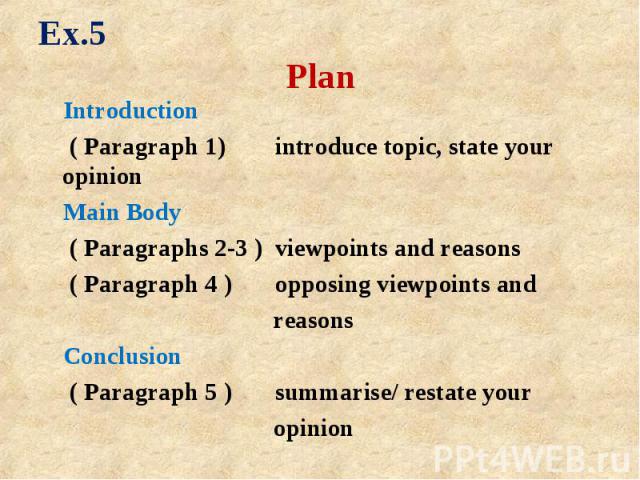 Introduction Introduction ( Paragraph 1) introduce topic, state your opinion Main Body ( Paragraphs 2-3 ) viewpoints and reasons ( Paragraph 4 ) opposing viewpoints and reasons Conclusion ( Paragraph 5 ) summarise/ restate your opinion