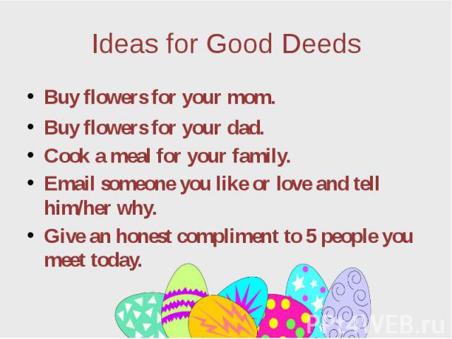 Ideas for Good Deeds Buy flowers for your mom. Buy flowers for your dad. Cook a meal for your family. Email someone you like or love and tell him/her why. Give an honest compliment to 5 people you meet today.