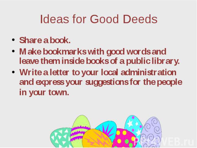 Ideas for Good Deeds Share a book. Make bookmarks with good words and leave them inside books of a public library. Write a letter to your local administration and express your suggestions for the people in your town.