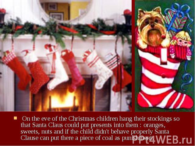 On the eve of the Christmas children hang their stockings so that Santa Claus could put presents into them : oranges, sweets, nuts and if the child didn't behave properly Santa Clause can put there a piece of coal as punishment. On the eve of the Ch…