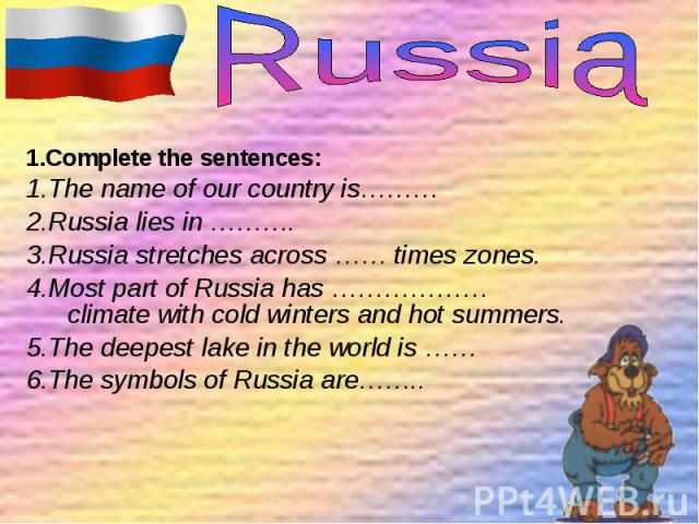 1.Complete the sentences: 1.Complete the sentences: 1.The name of our country is……… 2.Russia lies in ………. 3.Russia stretches across …… times zones. 4.Most part of Russia has ………………climate with cold winters and hot summers. 5.The deepest lake in the …