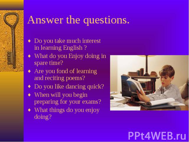 Answer the questions. Do you take much interest in learning English ? What do you Enjoy doing in spare time? Are you fond of learning and reciting poems? Do you like dancing quick? When will you begin preparing for your exams? What things do you enj…