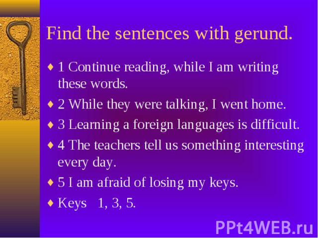 Find the sentences with gerund. 1 Continue reading, while I am writing these words. 2 While they were talking, I went home. 3 Learning a foreign languages is difficult. 4 The teachers tell us something interesting every day. 5 I am afraid of losing …