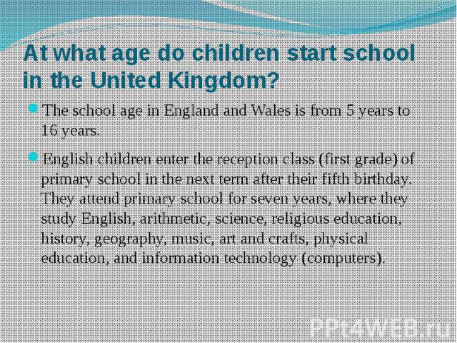 At what age do children start school in the United Kingdom? The school age in England and Wales is from 5 years to 16 years. English children enter the reception class (first grade) of primary school in the next term after their fifth birthday. They…