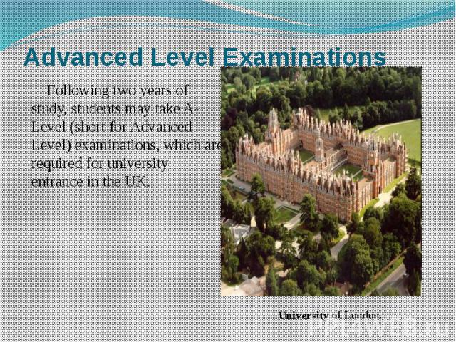 Advanced Level Examinations Following two years of study, students may take A-Level (short for Advanced Level) examinations, which are required for university entrance in the UK.