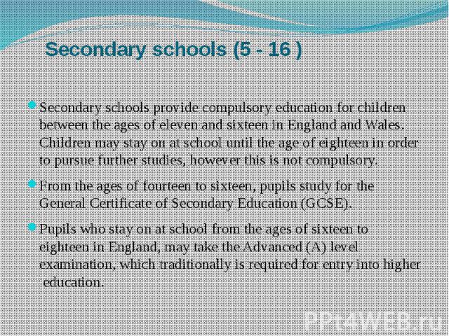 Secondary schools (5 - 16 ) Secondary schools provide compulsory education for children between the ages of eleven and sixteen in England and Wales. Children may stay on at school until the age of eighteen in order to pursue further studies, however…
