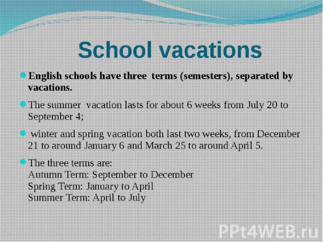 School vacations English schools have three terms (semesters), separated by vacations. The summer vacation lasts for about 6 weeks from July 20 to September 4; winter and spring vacation both last two weeks, from December 21 to around January 6 and …