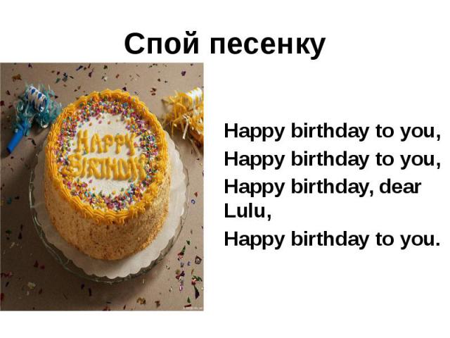Спой песенку Happy birthday to you, Happy birthday to you, Happy birthday, dear Lulu, Happy birthday to you.