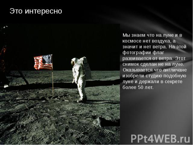 Это интересно Мы знаем что на луне и в космосе нет воздуха, а значит и нет ветра. На этой фотографии флаг развивается от ветра. Этот снимок сделан не на луне. Оказывается что англичане изобрели студию подобную луне и держали в секрете более 50 лет.