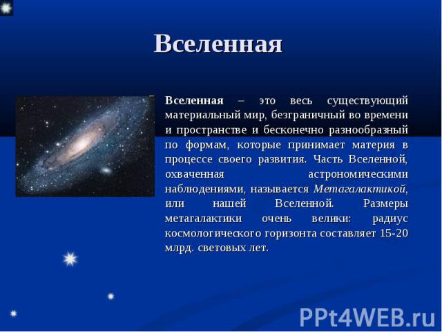 Вселенная – это весь существующий материальный мир, безграничный во времени и пространстве и бесконечно разнообразный по формам, которые принимает материя в процессе своего развития. Часть Вселенной, охваченная астрономическими наблюдениями, называе…