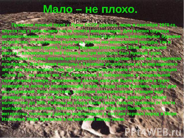 Мало – не плохо. Привезти лунный грунт с Луны СССР удалось лишь в сентябре 1970-го, спустя год с небольшим после полёта американцев. Для взятия образца автоматическим путём понадобилось сконструировать специальное буровое устройство, позволявшее пол…