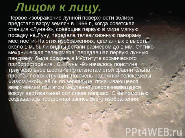 Лицом к лицу. Первое изображение лунной поверхности вблизи предстало взору землян в 1966 г., когда советская станция «Луна-9», совершив первую в мире мягкую посадку на Луну, передала телевизионную панораму местности. На этих изображениях, сделанных …
