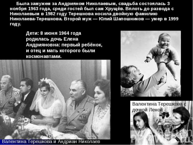 Была замужем за Андрияном Николаевым, свадьба состоялась 3 ноября 1963 года, среди гостей был сам Хрущёв. Вплоть до развода с Николаевым в 1982 году Терешкова носила двойную фамилию Николаева-Терешкова. Второй муж — Юлий Шапошников — умер в 1999 год…
