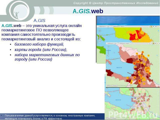 А.GIS.web A.GIS.web – это уникальная услуга онлайн геомаркетинговое ПО позволяющее компания самостоятельно производить геомаркетинговый анализ и состоящей из: базового набора функций, карты города (или России), набора маркетинговых данных по городу …
