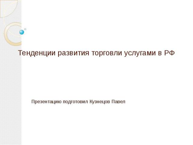 Тенденции развития торговли услугами в РФ Презентацию подготовил Кузнецов Павел