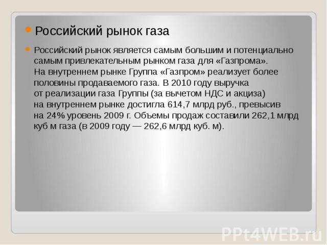 Российский рынок газа Российский рынок является самым большим и потенциально самым привлекательным рынком газа для «Газпрома». На внутреннем рынке Группа «Газпром» реализует более половины продаваемого газа. В 2010 году…
