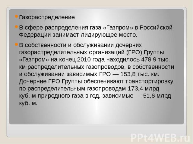 Газораспределение В сфере распределения газа «Газпром» в Российской Федерации занимает лидирующее место. В собственности и обслуживании дочерних газораспределительных организаций (ГРО) Группы «Газпром» на конец 2010 года нах…