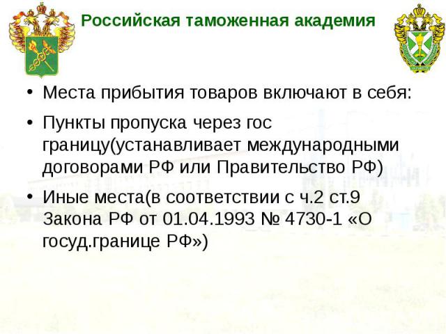 Места прибытия товаров включают в себя: Пункты пропуска через гос границу(устанавливает международными договорами РФ или Правительство РФ) Иные места(в соответствии с ч.2 ст.9 Закона РФ от 01.04.1993 № 4730-1 «О госуд.границе РФ»)