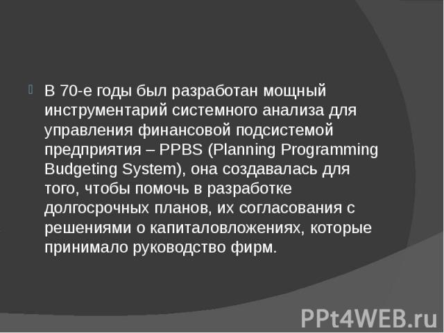 В 70-е годы был разработан мощный инструментарий системного анализа для управления финансовой подсистемой предприятия – PPBS (Planning Programming Budgeting System), она создавалась для того, чтобы помочь в разработке долгосрочных планов, их согласо…