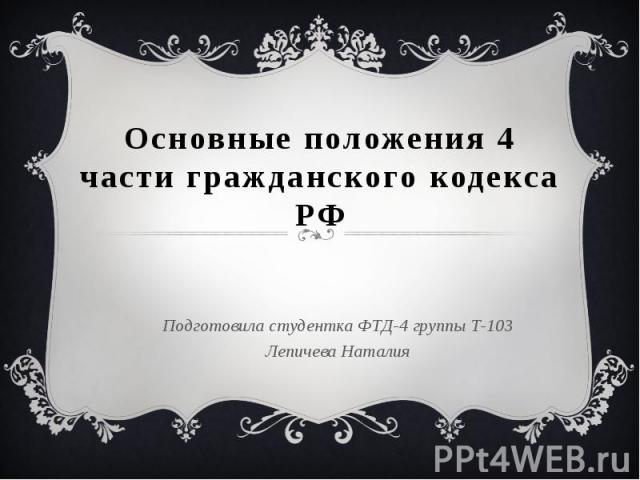 Основные положения 4 части гражданского кодекса РФ Подготовила студентка ФТД-4 группы Т-103 Лепичева Наталия