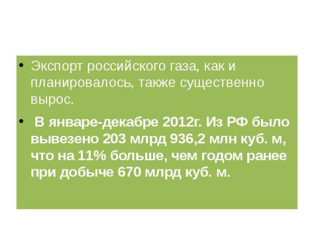 Экспорт российского газа, как и планировалось, также существенно вырос. В январе-декабре 2012г. Из РФ было вывезено 203 млрд 936,2 млн куб. м, что на 11% больше, чем годом ранее при добыче 670 млрд куб. м.