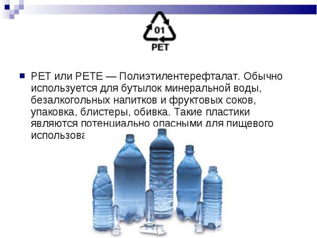 PET или PETE — Полиэтилентерефталат. Обычно используется для бутылок минеральной воды, безалкогольных напитков и фруктовых соков, упаковка, блистеры, обивка. Такие пластики являются потенциально опасными для пищевого использования. PET или PETE — По…