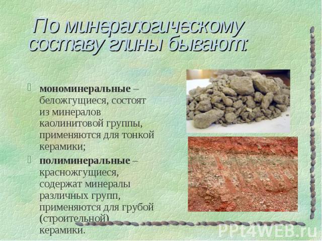 По минералогическому составу глины бывают: мономинеральные – беложгущиеся, состоят из минералов каолинитовой группы, применяются для тонкой керамики; полиминеральные – красножгущиеся, содержат минералы различных групп, применяются для грубой (строит…
