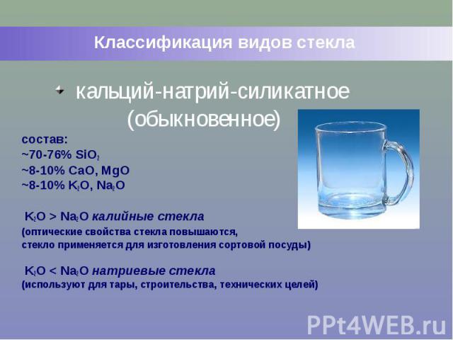 Классификация видов стекла кальций-натрий-силикатное (обыкновенное) состав: ~70-76% SiO2 ~8-10% CaO, MgO ~8-10% K2O, Na2O K2O > Na2O калийные стекла (оптические свойства стекла повышаются, стекло применяется для изготовления сортовой посуды) K2O …