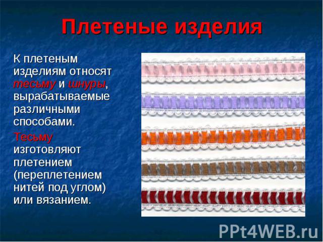 К плетеным изделиям относят тесьму и шнуры, вырабатываемые различными способами. К плетеным изделиям относят тесьму и шнуры, вырабатываемые различными способами. Тесьму изготовляют плетением (переплетением нитей под углом) или вязанием.