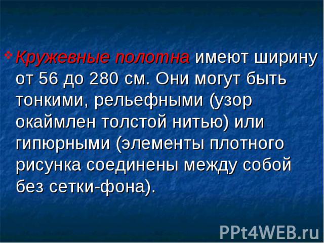 Кружевные полотна имеют ширину от 56 до 280 см. Они могут быть тонкими, рельефными (узор окаймлен толстой нитью) или гипюрными (элементы плотного рисунка соединены между собой без сетки-фона). Кружевные полотна имеют ширину от 56 до 280 см. Они могу…