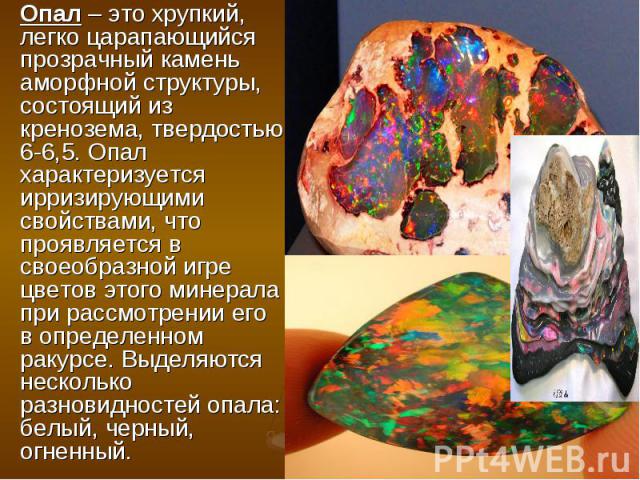Опал – это хрупкий, легко царапающийся прозрачный камень аморфной структуры, состоящий из кренозема, твердостью 6-6,5. Опал характеризуется ирризирующими свойствами, что проявляется в своеобразной игре цветов этого минерала при рассмотрении его в оп…