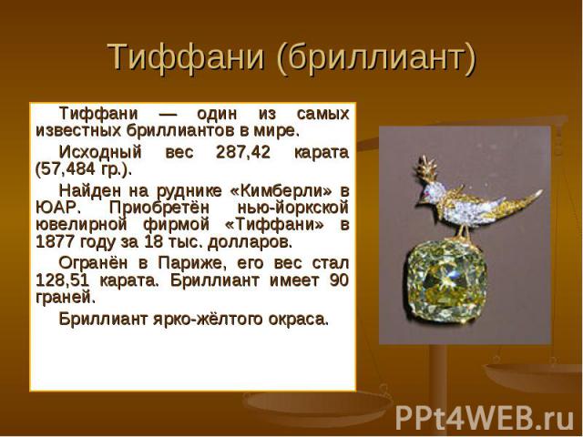 Тиффани — один из самых известных бриллиантов в мире. Тиффани — один из самых известных бриллиантов в мире. Исходный вес 287,42 карата (57,484 гр.). Найден на руднике «Кимберли» в ЮАР. Приобретён нью-йоркской ювелирной фирмой «Тиффани» в 1877 году з…