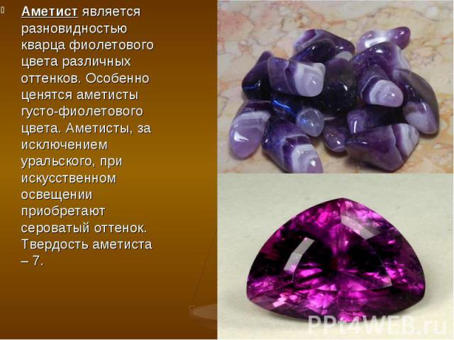 Аметист является разновидностью кварца фиолетового цвета различных оттенков. Особенно ценятся аметисты густо-фиолетового цвета. Аметисты, за исключением уральского, при искусственном освещении приобретают сероватый оттенок. Твердость аметиста – 7. А…