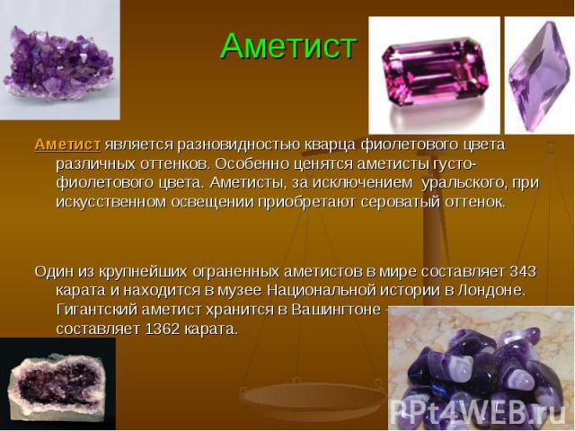 Аметист является разновидностью кварца фиолетового цвета различных оттенков. Особенно ценятся аметисты густо-фиолетового цвета. Аметисты, за исключением уральского, при искусственном освещении приобретают сероватый оттенок. Один из крупнейших огране…