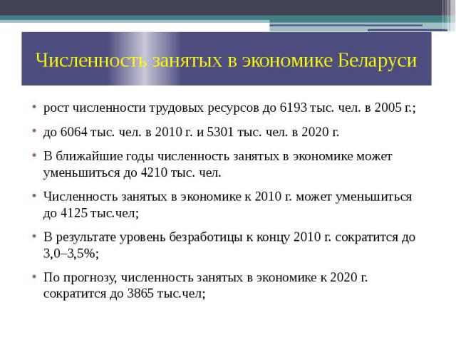 Численность занятых в экономике Беларуси рост численности трудовых ресурсов до 6193 тыс. чел. в 2005 г.; до 6064 тыс. чел. в 2010 г. и 5301 тыс. чел. в 2020 г. В ближайшие годы численность занятых в экономике может уменьшиться до 4210 тыс. чел. Числ…