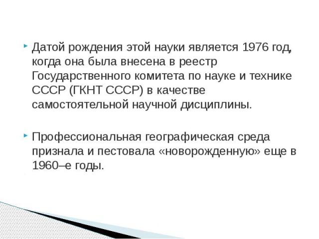 Датой рождения этой науки является 1976 год, когда она была внесена в реестр Государственного комитета по науке и технике СССР (ГКНТ СССР) в качестве самостоятельной научной дисциплины. Профессиональная географическая среда признала и пестовала «нов…