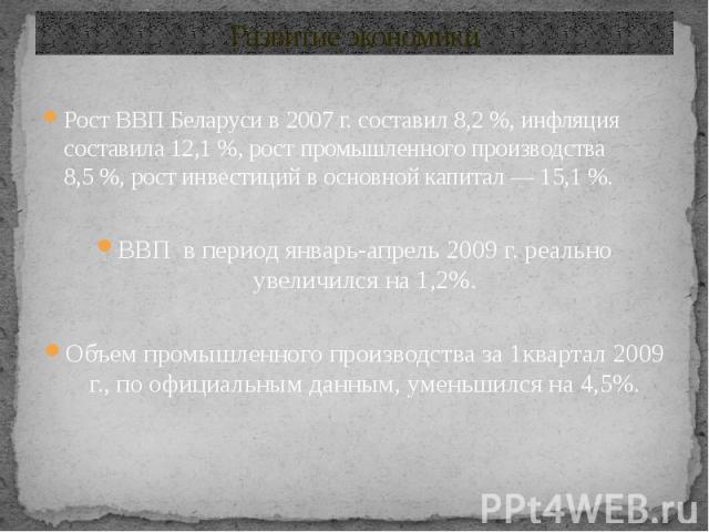 Развитие экономики Рост ВВП Беларуси в 2007 г. составил 8,2 %, инфляция составила 12,1 %, рост промышленного производства 8,5 %, рост инвестиций в основной капитал — 15,1 %. ВВП в период январь-апрель 2009 г. реально увеличи…