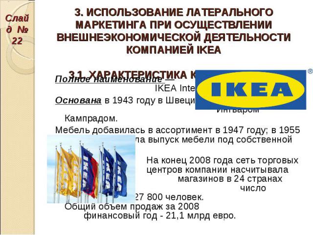 Полное наименование — IKEA International Group. Полное наименование — IKEA International Group. Основана в 1943 году в Швеции Ингваром Кампрадом. Мебель добавилась в ассортимент в 1947 году; в 1955 году IKEA начала выпуск мебели под собственной марк…