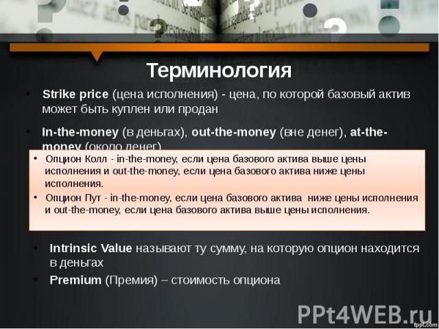 Терминология Strike price (цена исполнения) - цена, по которой базовый актив может быть куплен или продан In-the-money (в деньгах), out-the-money (вне денег), at-the-money (около денег)