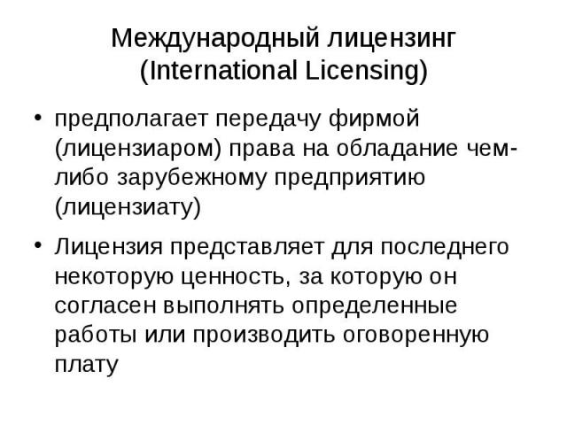 Международный лицензинг (International Licensing) предполагает передачу фирмой (лицензиаром) права на обладание чем-либо зарубежному предприятию (лицензиату) Лицензия представляет для последнего некоторую ценность, за которую он согласен выполнять о…