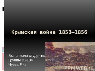 Крымская война 1853—1856 Выполнила студентка Группы Ю-104 Чуева Яна