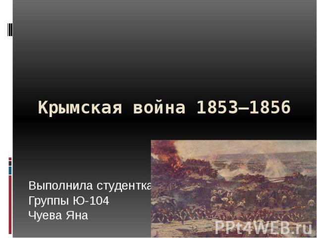 Крымская война 1853—1856 Выполнила студентка Группы Ю-104 Чуева Яна