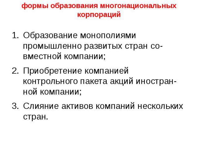 формы образования многонациональных корпораций Образование монополиями промышленно развитых стран со­вместной компании; Приобретение компанией контрольного пакета акций иностран­ной компании; Слияние активов компаний нескольких стран.