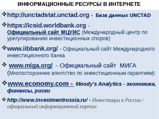 ИНФОРМАЦИОННЫЕ РЕСУРСЫ В ИНТЕРНЕТЕ http://unctadstat.unctad.org - База данных UNCTAD https://icsid.worldbank.org - Официальный сайт МЦУИС (Международный центр по урегулированию инвестиционных споров) www.iibbank.org/ - Официальный сайт Международног…