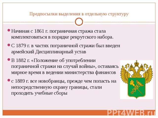 Предпосылки выделения в отдельную структуру Начиная с 1861 г. пограничная стража стала комплектоваться в порядке рекрутского набора. С 1879 г. в частях пограничной стражи был введен армейский Дисциплинарный устав В 1882 г. «Положение об употреблении…