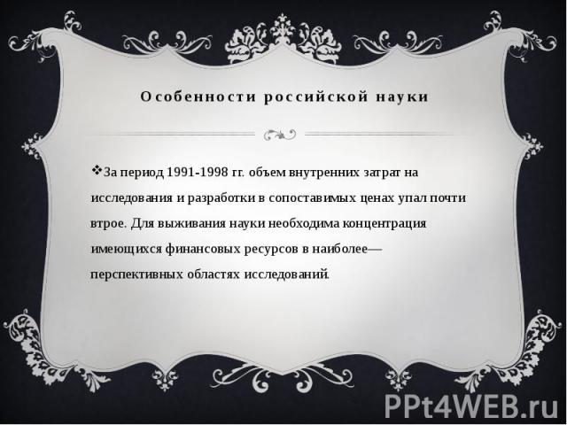 Особенности российской науки За период 1991-1998 гг. объем внутренних затрат на исследования и разработки в сопоставимых ценах упал почти втрое. Для выживания науки необходима концентрация имеющихся финансовых ресурсов в наиболее— перспективных обла…